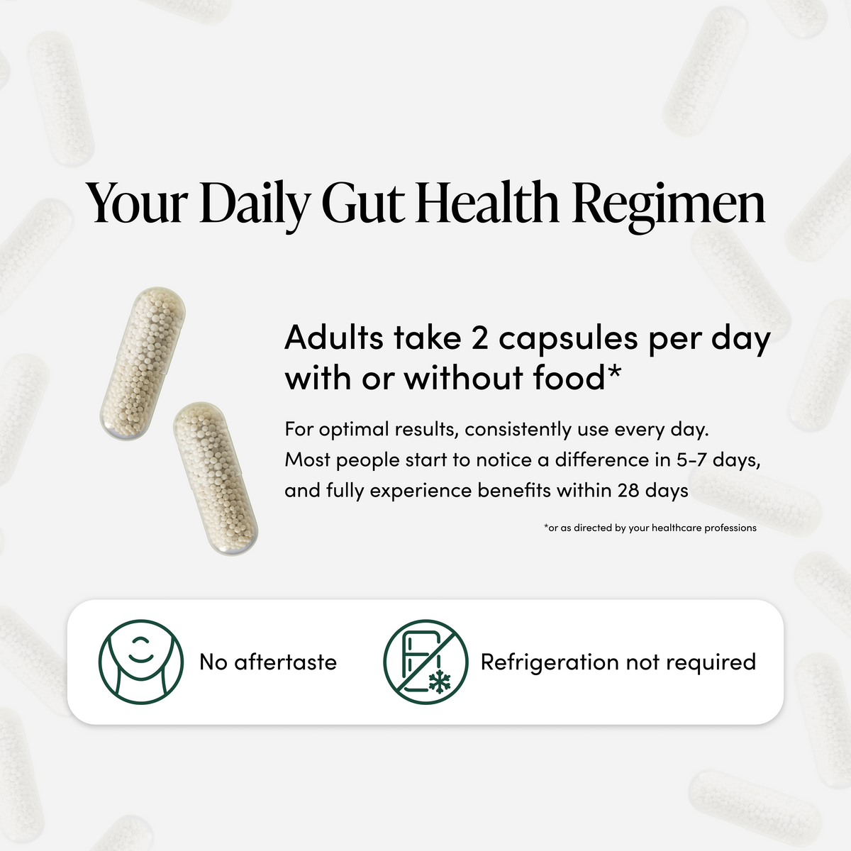 Your daily gut health regimen - adults take 2 capsules per day with or without food. For optimal results, consistently use every day. Most people start to notice a difference in 5-7 days, and fully experience benefits within 28 days. No aftertaste and refrigeration not required.