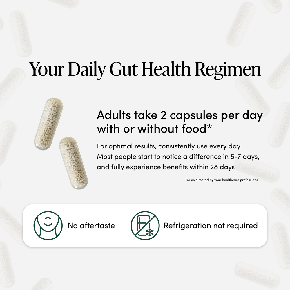 Your daily gut health regimen - adults take 2 capsules per day with or without food. For optimal results, consistently use every day. Most people start to notice a difference in 5-7 days, and fully experience benefits within 28 days. No aftertaste and refrigeration not required.